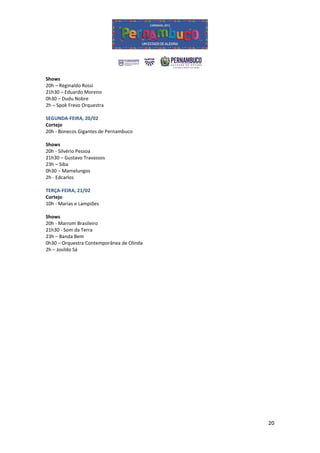 Shows
20h – Reginaldo Rossi
21h30 – Eduardo Moreno
0h30 – Dudu Nobre
2h – Spok Frevo Orquestra

SEGUNDA-FEIRA, 20/02
Cortejo
20h - Bonecos Gigantes de Pernambuco

Shows
20h - Silvério Pessoa
21h30 – Gustavo Travassos
23h – Siba
0h30 – Mamelungos
2h - Edcarlos

TERÇA-FEIRA, 21/02
Cortejo
10h - Marias e Lampiões

Shows
20h - Marrom Brasileiro
21h30 - Som da Terra
23h – Banda Bem
0h30 – Orquestra Contemporânea de Olinda
2h – Josildo Sá




                                           20
 