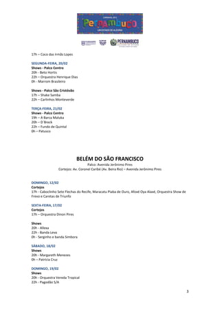 17h – Coco das Irmãs Lopes

SEGUNDA-FEIRA, 20/02
Shows - Palco Centro
20h - Beto Hortis
22h – Orquestra Henrique Dias
0h - Marrom Brasileiro

Shows - Palco São Cristóvão
17h – Shake Samba
22h – Carlinhos Monteverde

TERÇA-FEIRA, 21/02
Shows - Palco Centro
19h – A Barca Maluka
20h – D´Breck
22h – Fundo de Quintal
0h – Patusco




                              BELÉM DO SÃO FRANCISCO
                                    Palco: Avenida Jerônimo Pires
                 Cortejos: Av. Coronel Caribé (Av. Beira Rio) – Avenida Jerônimo Pires


DOMINGO, 12/02
Cortejos
17h - Caboclinho Sete Flechas do Recife, Maracatu Piaba de Ouro, Afoxé Oya Alaxé, Orquestra Show de
Frevo e Caretas de Triunfo

SEXTA-FEIRA, 17/02
Cortejos
17h – Orquestra Dinon Pires

Shows
20h - Allexa
22h - Banda Leva
0h - Serginho e banda Simbora

SÁBADO, 18/02
Shows
20h - Margareth Menezes
0h – Patrícia Cruz

DOMINGO, 19/02
Shows
20h - Orquestra Vereda Tropical
22h - Pagodão S/A

                                                                                                      3
 