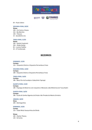 0h - Paulo Izidoro

SEGUNDA-FEIRA, 20/02
Shows
20h – Em Canto e Poesia
21h - Bia Marinho
23h – Patusco
1h - Geraldinho Lins

TERÇA-FEIRA, 21/02
Shows
20h - Getúlio Cavalcanti
22h – Shake Samba
0h – Luciano Padilha
2h - A Trombonada



                                           BEZERROS

DOMINGO, 12/02
Cortejos
11h – Orquestra Onório e Orquestra Pernambuco Frevo

SEGUNDA-FEIRA, 13/02
Cortejos
18h - Orquestra Onório e Orquestra Pernambuco Frevo

TERÇA-FEIRA, 14/02
Cortejos
18h - Bloco Flor do Eucalipto e Caboclinho Tapirapé

QUARTA-FEIRA, 15/02
Cortejos
18h - Papangus de Bezerros com orquestra e Maracatu Leão Misterioso de Tracunhaém

QUINTA-FEIRA, 16/02
Cortejos
18h - Escola de Samba Gigantes do Orubá e Boi Pintado do Mestre Grimário

SÁBADO, 18/02
Show
20h - Dominguinhos

DOMINGO, 19/02
Cortejo
11h - Clube Misto Vassourinhas de Olinda

Shows
10h - Charles Theony
12h - Ed Carlos

                                                                                    4
 
