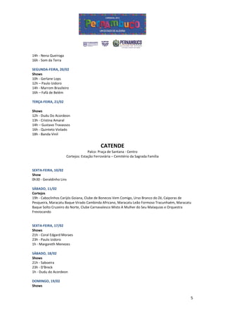 14h - Nena Queiroga
16h - Som da Terra

SEGUNDA-FEIRA, 20/02
Shows
10h - Gerlane Lops
12h – Paulo Izidoro
14h - Marrom Brasileiro
16h – Fafá de Belém

TERÇA-FEIRA, 21/02

Shows
12h - Dudu Do Acordeon
13h - Cristina Amaral
14h – Gustavo Travassos
16h - Quinteto Violado
18h - Banda Vinil


                                            CATENDE
                                    Palco: Praça de Santana - Centro
                      Cortejos: Estação Ferroviária – Cemitério da Sagrada Família


SEXTA-FEIRA, 10/02
Show
0h30 - Geraldinho Lins

SÁBADO, 11/02
Cortejos
19h - Caboclinhos Carijós Goiana, Clube de Bonecos Vem Comigo, Urso Branco do Zé, Caiporas de
Pesqueira, Maracatu Baque Virado Cambinda Africano, Maracatu Leão Formoso Tracunhaém, Maracatu
Baque Solto Cruzeiro do Norte, Clube Carnavalesco Misto A Mulher do Seu Malaquias e Orquestra
Freviocando


SEXTA-FEIRA, 17/02
Shows
21h - Coral Edgard Moraes
23h - Paulo Izidoro
1h - Margareth Menezes

SÁBADO, 18/02
Shows
21h - Saboeira
23h - D'Breck
1h - Dudu do Acordeon

DOMINGO, 19/02
Shows


                                                                                             5
 