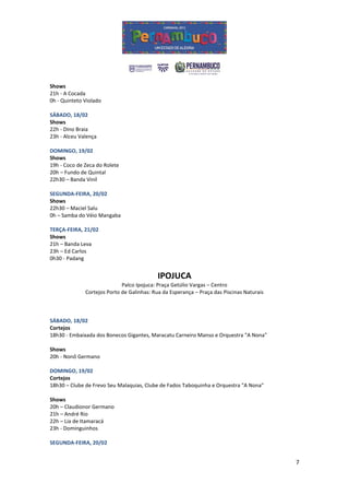 Shows
21h - A Cocada
0h - Quinteto Violado

SÁBADO, 18/02
Shows
22h - Dino Braia
23h - Alceu Valença

DOMINGO, 19/02
Shows
19h - Coco de Zeca do Rolete
20h – Fundo de Quintal
22h30 – Banda Vinil

SEGUNDA-FEIRA, 20/02
Shows
22h30 – Maciel Salu
0h – Samba do Véio Mangaba

TERÇA-FEIRA, 21/02
Shows
21h – Banda Leva
23h – Ed Carlos
0h30 - Padang


                                            IPOJUCA
                             Palco Ipojuca: Praça Getúlio Vargas – Centro
              Cortejos Porto de Galinhas: Rua da Esperança – Praça das Piscinas Naturais



SÁBADO, 18/02
Cortejos
18h30 - Embaixada dos Bonecos Gigantes, Maracatu Carneiro Manso e Orquestra "A Nona"

Shows
20h - Nonô Germano

DOMINGO, 19/02
Cortejos
18h30 – Clube de Frevo Seu Malaquias, Clube de Fados Taboquinha e Orquestra "A Nona"

Shows
20h – Claudionor Germano
21h – André Rio
22h – Lia de Itamaracá
23h - Dominguinhos

SEGUNDA-FEIRA, 20/02


                                                                                           7
 