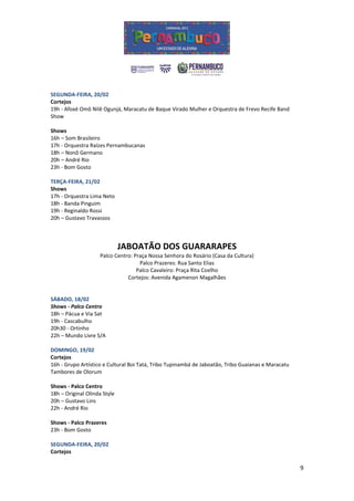 SEGUNDA-FEIRA, 20/02
Cortejos
19h - Afoxé Omô Nilê Ogunjá, Maracatu de Baque Virado Mulher e Orquestra de Frevo Recife Band
Show

Shows
16h – Som Brasileiro
17h - Orquestra Raízes Pernambucanas
18h – Nonô Germano
20h – André Rio
23h - Bom Gosto

TERÇA-FEIRA, 21/02
Shows
17h - Orquestra Lima Neto
18h - Banda Pinguim
19h - Reginaldo Rossi
20h – Gustavo Travassos



                              JABOATÃO DOS GUARARAPES
                    Palco Centro: Praça Nossa Senhora do Rosário (Casa da Cultura)
                                    Palco Prazeres: Rua Santo Elias
                                   Palco Cavaleiro: Praça Rita Coelho
                               Cortejos: Avenida Agamenon Magalhães


SÁBADO, 18/02
Shows - Palco Centro
18h – Pácua e Via Sat
19h - Cascabulho
20h30 - Ortinho
22h – Mundo Livre S/A

DOMINGO, 19/02
Cortejos
16h - Grupo Artístico e Cultural Boi Tatá, Tribo Tupinambá de Jaboatão, Tribo Guaianas e Maracatu
Tambores de Olorum

Shows - Palco Centro
18h – Original Olinda Style
20h – Gustavo Lins
22h - André Rio

Shows - Palco Prazeres
23h - Bom Gosto

SEGUNDA-FEIRA, 20/02
Cortejos

                                                                                                    9
 
