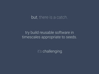 but, there is a catch.
try build reusable software in 
timescales appropriate to seeds.
it’s challenging.
 
