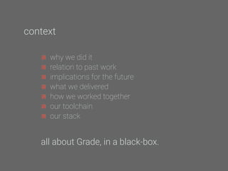 why we did it
relation to past work
implications for the future
what we delivered
how we worked together
our toolchain
our stack
all about Grade, in a black-box.
context
 