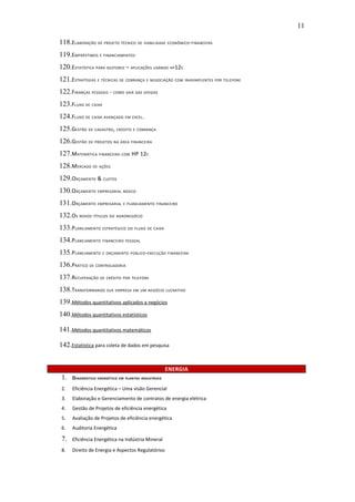 11

118.ELABORAÇÃO DE PROJETO TÉCNICO DE VIABILIDADE ECONÔMICO-FINANCEIRA
119.EMPRÉSTIMOS E FINANCIAMENTOS
120.ESTATÍSTICA PARA GESTORES – APLICAÇÕES USANDO HP12C
121.ESTRATÉGIAS E TÉCNICAS DE COBRANÇA E NEGOCIAÇÃO COM INADIMPLENTES POR TELEFONE
122.FINANÇAS PESSOAIS - COMO SAIR DAS DÍVIDAS
123.FLUXO DE CAIXA
124.FLUXO DE CAIXA AVANÇADO EM EXCEL.
125.GESTÃO DE CADASTRO, CRÉDITO E COBRANÇA
126.GESTÃO DE PROJETOS NA ÁREA FINANCEIRA
127.MATEMÁTICA FINANCEIRA COM HP 12C
128.MERCADO DE AÇÕES
129.ORÇAMENTO & CUSTOS
130.ORÇAMENTO EMPRESARIAL BÁSICO
131.ORÇAMENTO EMPRESARIAL E PLANEJAMENTO FINANCEIRO
132.OS NOVOS TÍTULOS DO AGRONEGÓCIO
133.PLANEJAMENTO ESTRATÉGICO DO FLUXO DE CAIXA
134.PLANEJAMENTO FINANCEIRO PESSOAL
135.PLANEJAMENTO E ORÇAMENTO PÚBLICO-EXECUÇÃO FINANCEIRA
136.PRÁTICO DE CONTROLADORIA
137.RECUPERAÇÃO DE CRÉDITO POR TELEFONE
138.TRANSFORMANDO SUA EMPRESA EM UM NEGÓCIO LUCRATIVO
139.Métodos quantitativos aplicados a negócios
140.Métodos quantitativos estatísticos

141.Métodos quantitativos matemáticos

142.Estatística para coleta de dados em pesquisa


                                                      ENERGIA
 1.   DIAGNÓSTICO ENERGÉTICO EM PLANTAS INDUSTRIAIS

 2.   Eficiência Energética – Uma visão Gerencial
 3.   Elaboração e Gerenciamento de contratos de energia elétrica
 4.   Gestão de Projetos de eficiência energética
 5.   Avaliação de Projetos de eficiência energética
 6.   Auditoria Energética

 7.   Eficiência Energética na Indústria Mineral

 8.   Direito de Energia e Aspectos Regulatórios
 