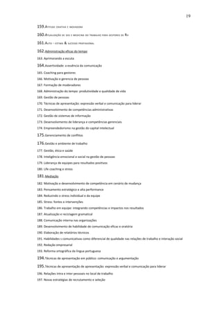 19

159.ATITUDE CRIATIVA E INOVADORA
160.ATUALIZAÇÃO DE SEG E MEDICINA DO TRABALHO PARA GESTORES DE RH
161.AUTO - ESTIMA & SUCESSO PROFISSIONAL
162.Administração eficaz do tempo
163. Aprimorando a escuta

164.Assertividade: a essência da comunicação
165. Coaching para gestores
166. Motivação e gerencia de pessoas
167. Formação de moderadores
168. Administração do tempo: produtividade e qualidade de vida
169. Gestão de pessoas
170. Técnicas de apresentação: expressão verbal e comunicação para liderar
171. Desenvolvimento de competências administrativas
172. Gestão de sistemas de informação
173. Desenvolvimento de liderança e competências gerenciais
174. Empreendedorismo na gestão do capital intelectual

175.Gerenciamento de conflitos
176.Gestão e ambiente de trabalho
177. Gestão, ética e saúde
178. Inteligência emocional e social na gestão de pessoas
179. Liderança de equipes para resultados positivos
180. Life coaching e stress

181.Mediação
182. Motivação e desenvolvimento de competência em cenário de mudança
183. Pensamento estratégico e alta performance
184. Reduzindo o stress individual e da equipe
185. Stress: fontes e intervenções
186. Trabalho em equipe: integrando competências e impactos nos resultados
187. Atualização e reciclagem gramatical
188. Comunicação interna nas organizações
189. Desenvolvimento de habilidade de comunicação eficaz e oratória
190. Elaboração de relatórios técnicos
191. Habilidades s comunicativas como diferencial de qualidade nas relações de trabalho e interação social
192. Redação empresarial
193. Reforma ortográfica da língua portuguesa

194.Técnicas de apresentação em público: comunicação e argumentação
195.Técnicas de apresentação de apresentação: expressão verbal e comunicação para liderar
196. Relações intra e inter pessoais no local de trabalho
197. Novas estratégias de recrutamento e seleção
 