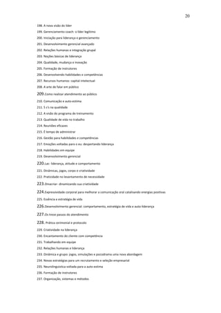 20

198. A nova visão do líder
199. Gerenciamento coach: o líder legítimo
200. Iniciação para liderança e gerenciamento
201. Desenvolvimento gerencial avançado
202. Relações humanas e integração grupal
203. Noções básicas de liderança
204. Qualidade, mudança e inovação
205. Formação de instrutores
206. Desenvolvendo habilidades e competências
207. Recursos humanos: capital intelectual
208. A arte de falar em público

209.Como realizar atendimento ao público
210. Comunicação e auto-estima
211. 5 s's na qualidade
212. A visão do programa de treinamento
213. Qualidade de vida no trabalho
214. Reuniões eficazes
215. É tempo de administrar
216. Gestão para habilidades e competências
217. Emoções voltadas para o eu: despertando liderança
218. Habilidades em equipe
219. Desenvolvimento gerencial

220.Lac- liderança, atitude e comportamento
221. Dinâmicas, jogos, corpo e criatividade
222. Praticidade no levantamento de necessidade

223.Dinacriar- dinamizando sua criatividade
224.Expressividade corporal para melhorar a comunicação oral catalisando energias positivas
225. Essência e estratégia de vida

226.Desenvolvimento gerencial: comportamento, estratégia de vida e auto-liderança
227.Os treze passos do atendimento
228. Prática cerimonial e protocolo
229. Criatividade na liderança
230. Encantamento do cliente com competência
231. Trabalhando em equipe
232. Relações humanas e liderança
233. Dinâmica e grupo: jogos, simulações e psicodrama uma nova abordagem
234. Novas estratégias para um recrutamento e seleção empresarial
235. Neurolinguistica voltada para a auto-estima
236. Formação de instrutores
237. Organização, sistemas e métodos
 