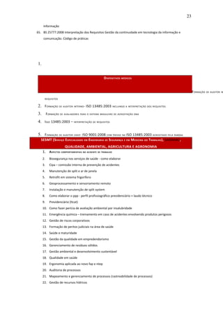 23

     Informação
65. BS 25777:2008 Interpretação dos Requisitos Gestão da continuidade em tecnologia da informação e
     comunicação. Código de práticas




1.


                                                  DISPOSITIVOS MÉDICOS


                                                                                                           FORMAÇÃO DE AUDITOR IN
      REQUISITOS


2. FORMAÇÃO DE AUDITOR INTERNO- ISO 13485:2003 INCLUINDO A INTERPRETAÇÃO DOS REQUISITOS
3. FORMAÇÃO DE AVALIADORES PARA O SISTEMA BRASILEIRO DE ACREDITAÇÃO ONA
4. ISSO 13485:2003 – INTERPRETAÇÃO DE REQUISITOS

5. FORMAÇÃO DE AUDITOR LÍDER- ISO 9001:2008 COM ÊNFASE NA ISO 13485:2003 ACREDITADO PELA RABQSA
  SESMT (SERVIÇO ESPECIALIZADO EM ENGENHARIA DE SEGURANÇA E EM MEDICINA DO TRABALHO), SASSMAQ,
                      QUALIDADE, AMBIENTAL, AGRICULTURA E AGRONOMIA
     1. ASPECTOS COMPORTAMENTAIS NO ACIDENTE DE TRABALHO
     2.   Biosegurança nos serviços de saúde - como elaborar
     3.   Cipa – comissão interna de prevenção de acidentes
     4.   Manutenção de split e ar de janela
     5.   Retrofit em sistema frigorífero
     6.   Geoprocessamento e sensoriamento remoto
     7.   Instalação e manutenção de split system
     8.   Como elaborar o ppp - perfil profissiográfico previdenciário + laudo técnico
     9.   Previdenciário (ltcat)
     10. Como fazer perícia de avaliação ambiental por insalubridade
     11. Emergência química – treinamento em caso de acidentes envolvendo produtos perigosos
     12. Gestão de riscos corporativos
     13. Formação de peritos judiciais na área de saúde
     14. Saúde e maturidade
     15. Gestão da qualidade em empredendorismo
     16. Gerenciamento de resíduos sólidos
     17. Gestão ambiental e desenvolvimento sustentável
     18. Qualidade em saúde
     19. Ergonomia aplicada ao novo fap e ntep
     20. Auditoria de processos
     21. Mapeamento e gerenciamento de processos (rastreabilidade de processos)
     22. Gestão de recursos hídricos
 