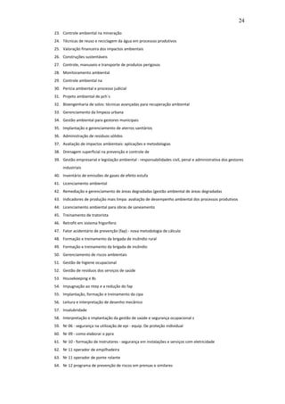 24

23. Controle ambiental na mineração
24. Técnicas de reuso e reciclagem da água em processos produtivos
25. Valoração financeira dos impactos ambientais
26. Construções sustentáveis
27. Controle, manuseio e transporte de produtos perigosos
28. Monitoramento ambiental
29. Controle ambiental na
30. Perícia ambiental e processo judicial
31. Projeto ambiental de pch´s
32. Bioengenharia de solos: técnicas avançadas para recuperação ambiental
33. Gerenciamento da limpeza urbana
34. Gestão ambiental para gestores municipais
35. Implantação e gerenciamento de aterros sanitários
36. Administração de resíduos sólidos
37. Avaliação de impactos ambientais: aplicações e metodologias
38. Drenagem superficial na prevenção e controle de
39. Gestão empresarial e legislação ambiental - responsabilidades civil, penal e administrativa dos gestores
    industriais
40. Inventário de emissões de gases de efeito estufa
41. Licenciamento ambiental
42. Remediação e gerenciamento de áreas degradadas (gestão ambiental de áreas degradadas
43. Indicadores de produção mais limpa: avaliação de desempenho ambiental dos processos produtivos
44. Licenciamento ambiental para obras de saneamento
45. Treinamento de tratorista
46. Retrofit em sistema frigorífero
47. Fator acidentário de prevenção (fap) - nova metodologia de cálculo
48. Formação e treinamento da brigada de incêndio rural
49. Formação e treinamento da brigada de incêndio
50. Gerenciamento de riscos ambientais
51. Gestão de higiene ocupacional
52. Gestão de resíduos dos serviços de saúde
53. Housekeeping e 8s
54. Impugnação ao ntep e a redução do fap
55. Implantação, formação e treinamento da cipa
56. Leitura e interpretação de desenho mecânico
57. Insalubridade
58. Interpretação e implantação da gestão de saúde e segurança ocupacional s
59. Nr 06 - segurança na utilização de epi - equip. De proteção individual
60. Nr 09 - como elaborar o ppra
61. Nr 10 - formação de instrutores - segurança em instalações e serviços com eletricidade
62. Nr 11 operador de empilhadeira
63. Nr 11 operador de ponte rolante
64. Nr 12 programa de prevenção de riscos em prensas e similares
 