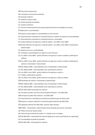 26

107.Boas práticas laboratoriais
108. Introdução ao licenciamento ambiental
109. Educação ambiental
110. Gestão de resíduos sólidos
111. Sistema de gestão da qualidade
112. Impactos ambientais
113. Técnicas de desenvolvimento para padronização de descritores morfológicos em plantas

114.Agronomia e sustentabilidade
115.Aspectos jurídicos ligados à sustentabilidade no setor financeiro
116. Desenvolvimento sustentável em instituição financeiras: auditoria de relatórios de sustentabilidade
117. Desenvolvimento sustentável em instituição financeiras: conceituação
118. Gestão ambiental e de segurança e saúde de trabalho – isso 14001 e ohsas 18001

119.Gestão ambiental e de segurança e saúde de trabalho - isso 14001 e ohsas 18001: interpretação e
     implementação
120. Gestão de recursos e sustentabilidade
121. Introdução à sustentabilidade nos negócios no setor financeiro
122. Isso 14001 e ohsas 18001 – gestão ambiental e de segurança e saúde no trabalho: qualificação de
     auditores

123.Isso 14001 e ohsas 18001 - gestão ambiental e de segurança e saúde no trabalho: qualificação de
     auditores: interpretação e implementação

124.Nbr 16001/sa 8000 – responsabilidade social: interepletação e implementação
125. Nbr 16001/sa 8000 – responsabilidade social: qualificação de auditores
126. Isso 14001 e ohsas 18001 – gestão ambiental e de segurança e saúde no
127. Trabalho: qualificação de auditores
128. Isso 14001 e ohsas 18001 –gestão ambiental e de segurança e saúde no trabalho:

129.Qualificação de auditores: interpretação e implementação
130.Nbr 16001/sa 8000 – responsabilidade social: interepletação e implementação
131. Nbr 16001/sa 8000 – responsabilidade social: qualificação de auditores

132.ISO 14001:2004-interpretação dos requisitos
133. Formação de auditor interno de sistema de gestão ambiental – isso 14001:2004

134.Formação de auditor líder ambiental – ISO 14001:2004
135. Desenvolvimento e verificação de inventário de emissões de gases de efeito estufa

136.Aspectos e impactos ambientais no sistema de gestão ambiental ISO 14001:2004
137.Legislação ambiental ISO 14001:2004- requisitos legais aplicáveis
138.Bs 8901 – interpretação e implementação sistema de gestão para eventos sustentáveis
139. Política nacional de resíduos sólidos
140. Sistema de gerenciamento de resíduos- 3r- redução, reuso e reciclagem

141.ISO 9004:2009 – interpretação dos requisitos gestão para sucesso sustentado de uma organização
142. Uma abordagem da gestão da qualidade

143.ISO 9001:2008 - interpretação dos requisitos
 
