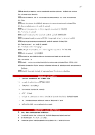 27

144.140. Formação de auditor interno do sistema de gestão da qualidade - ISO 9001:2008 incluindo
145. Interpretação dos requisitos

146.Formação de auditor líder do sistema de gestão da qualidade ISO 9001:2008 - acreditado pelo
147. Rabqsa

148.Gestão de processos ISO 9001:2008 - planejamento, mapeamento e indicadores da qualidade
149. Documentação do sistema de gestão da qualidade

150.Ação corretiva e preventiva em sistema de gestão da qualidade ISO 9001:2008
151. Ferramentas da qualidade

152.Indicadores de desempenho – sistema de gestão da qualidade ISO 9001:2008
153.Metrologia aplicada à normas série ISO 9000 - interpretação do item 7.6 da norma isso 9001
154.Formação de coordenadores do sistema de gestão da qualidade ISO 9001:2008
155. Capacitação de rd s para gestão da qualidade
156. Formação de auditor interno pbqp-h

157.Qualificação de fornecedores para o sistema de gestão da qualidade – ISO 9001:2008
158.Gestão da qualidade – ISO 9001:2008
159.Seminário ISO 9001:2008 interpretação dos requisitos up grade para ISO 9001:2000
160. Housekeeping – 8s

161.Medição e monitoramento da satisfação do cliente sistema gestão da qualidade - ISO 9001:2008
162.Formação de Auditor Interno SASSMAQ (Sistema de Avaliação de Segurança, Saúde, Meio Ambiente e
      Qualidade)

163.SASSMAQ - Sistema de Avaliação de Segurança, Saúde, Meio Ambiente e Qualidade

                                    QUALIDADE AUTOMOTIVA
 1.    F ORMAÇÃO DE AUDITOR INTERNO ISO/TS 16949:2009

 2.    Formação de Auditor Interno ISO/TS 16949:2009

 3.    APQP / FMEA – Quarta Edição

 4.    CEP – Controle Estatístico de Processos

 5.    APPAP – 4ª Edição

 6.    Formação de Auditor Líder em Sistema de Gestão da Qualidade Automotiva - ISO/TS 16949:2009

 7.    MSA – Análise de Sistemas de Medição 4º Edição - Manual da QS 9000

 8.    ISO/TS 16949:2009 - Interpretação e Implementação



                            SEGURANÇA E SAÚDE OCUPACIONAL
1.    OHSAS 18001:2007 I NTERPRETAÇÃO DOS REQUISITOS

2.    Formação de Auditor Líder em Sistema de Gestão de Segurança e Saúde Ocupacional
3.    OHSAS 18001:2007- Acreditado pelo RABQSA
4.    Formação de Auditor Interno Sistema de Gestão de Segurança e Saúde Ocupacional
 