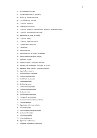 3

41. R ELACIONAMENTO   AO CLIENTE

42. SATISFAÇÃO   E RECUPERAÇÃO DE CLIENTES

43. SUCESSO    EM NEGOCIAÇÃO E VENDAS

44. TÁTICAS   AVANÇADAS DE VENDAS

45. TÉCNICAS   DE NEGOCIAÇÃO

46. PLANEJAMENTO    ESTRATÉGICO

47. TÉCNICAS   DE NEGOCIAÇÃO   - METODOLOGIA DE NEGOCIAÇÃO DA HARVARD BUSINESS
48. TÉCNICAS   DE NEUROLINGUISTICA EM VENDAS

49. Administração eficaz do tempo

50. TÉCNICAS   DE VENDAS

51. TÉCNICAS   DE VENDAS QUE VENDEM

52. TELEMARKETING    DE RESULTADOS

53. TERCEIRIZAÇÃO

54. VENDAS    AVANÇADAS

55. VENDAS    AVANÇADAS EM CENÁRIOS DESAFIADORES

56. VENDAS    COM PNL E LINGUAGEM CORPORAL

57. VENDAS    POR TELEFONE

58. VENDAS    UTILIZANDO A INTELIGÊNCIA EMOCIONAL

59. VENDENDO     COM NATURALIDADE , RESULTANDO EM SUCESSO

60. Segurança, saúde, higiene e medicina do trabalho
61. Negociação empresarial
62. Desenvolvimento sustentável
63. Fundamentos de projetos
64. Metodologia da pesquisa
65. Empreendedorismo
66. Gestão empresarial
67. Fundamentos de projetos
68. Fundamentos empresariais
69. Gestão comercial
70. Gerenciamento de projetos
71. Princípios de administração
72. Macro ambiente e cenários econômicos
73. Ética nos negócios
74. Organização, sistemas e métodos
75. Missão integração
76. Sistemas de informações gerenciais
77. Gestão da informação
78. Gestão da qualidade
79. Comunicação escrita
80. Orçamento e indicadores
81. Qualidade: fundamentos e processos
 