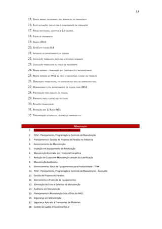 33

15. DANOS MORAIS DECORRENTES DOS BENEFÍCIOS DA PREVIDÊNCIA
16. EVITE AUTUAÇÕES FISCAIS COM O CUMPRIMENTO DA LEGISLAÇÃO
17. FÉRIAS INDIVIDUAIS, COLETIVAS E 13º SALÁRIO.
18. FOLHA DE PAGAMENTO
19. GDRAIS 2010
20. GFIP/SEFIP VERSÃO 8.4
21. INTENSIVO DE DEPARTAMENTO DE PESSOAL
22. LEGISLAÇÃO TRABALHISTA APLICADA A RECURSOS HUMANOS
23. LEGISLAÇÃO TRABALHISTA NA FOLHA DE PAGAMENTO
24. NOVAS NORMAS - TRIBUTAÇÃO DAS CONTRIBUIÇÕES PREVIDENCIÁRIAS
25. NOVAS NORMAS DO INSS NA ÁREA DE SEGURANÇA E SAÚDE DO TRABALHO
26. OBRIGAÇÕES TRABALHISTAS , PREVIDENCIÁRIAS E MULTAS ADMINISTRATIVAS .
27. ORGANIZANDO O SEU DEPARTAMENTO DE PESSOAL PARA 2010
28. PREPARAÇÃO PARA ANALISTA DE PESSOAL
29. PREPOSTO PARA A JUSTIÇA DO TRABALHO
30. RELAÇÕES TRABALHISTAS
31. RETENÇÃO DOS 11% DO INSS
32. TERCEIRIZAÇÃO DE SERVIÇOS E O VÍNCULO EMPREGATÍCIO


                                                   MANUTENÇÃO
1.    P LANEJAMENTO E CONTROLE DE P EÇAS EM MANUTENÇÃO

2.    PCM - Planejamento, Programação e Controle da Manutenção
3.    Planejamento e Gestão de Projetos de Paradas na Indústria
4.    Gerenciamento da Manutenção
5.    Inspeção em equipamento de Pelotização
6.    Manutenção Centrada em Eficiência Energética
7.    Redução de Custos em Manutenção através da Lubrificação
8.    Manutenção Autônoma
9.    Gerenciamento Total de Equipamentos para Produtividade - TPM
10. PCM - Planejamento, Programação e Controle da Manutenção - Avançado
11. Gestão de Projetos de Paradas
12. Aterramento e Proteção de Equipamentos
13. Eliminação de Erros e Defeitos na Manutenção
14. Auditoria em Manutenção
15. Planejamento e Manutenção Sob a Ótica da NR12
16. Segurança em Manutenção
17. Segurança Aplicada a Transportes de Materiais
18. Gestão de Custos e Investimentos e
 