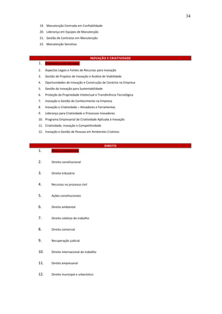 34

19. Manutenção Centrada em Confiabilidade
20. Liderança em Equipes de Manutenção
21. Gestão de Contratos em Manutenção
22. Manutenção Sensitiva



                                         INOVAÇÃO E CRIATIVIDADE
1.    F ERRAMENTAS PARA INOVAÇÃO

2.    Aspectos Legais e Fontes de Recursos para Inovação
3.    Gestão de Projetos de Inovação e Análise de Viabilidade
4.    Oportunidades de Inovação e Construção de Cenários na Empresa
5.    Gestão da Inovação para Sustentabilidade
6.    Proteção da Propriedade Intelectual e Transferência Tecnológica
7.    Inovação e Gestão do Conhecimento na Empresa
8.    Inovação e Criatividade – Ativadores e Ferramentas
9.    Liderança para Criatividade e Processos Inovadores
10. Programa Empresarial de Criatividade Aplicada à Inovação
11. Criatividade, Inovação e Competitividade
12. Inovação e Gestão de Pessoas em Ambientes Criativos



                                                 DIREITO
1.        DIREITO ADMINISTRATIVO


2.        Direito constitucional


3.        Direito tributário


4.        Recursos no processo civil


5.        Ações constitucionais


6.        Direito ambiental


7.        Direito coletivo do trabalho


8.        Direito comercial


9.        Recuperação judicial


10.       Direito internacional do trabalho


11.       Direito empresarial


12.       Direito municipal e urbanístico
 