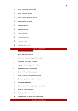 35

13.   Direito processual do trabalho - OAB


14.   Direito tributários - negócios


15.   Direito tributário aplicado aos negócios


16.   Legislação e ética profissional


17.   Legislação trabalhista


18.   Legislação tributária


19.   Prática trabalhista


20.   Processos trabalhistas


21.   Tutela diferenciada


22.   Noções gerais de direito


                                        GESTÃO IMOBILIÁRIA
1.    ADMINISTRAÇÃO DE IMÓVEIS E LOCAÇÃO


2.    Avaliação de imóveis e perícias

3.    Condomínios em geral e incorporações imobiliárias

4.    Direitos reais sobre imóveis e contratos

5.    Legislação tributária e negociação imobiliária

6.    Planejamento urbano e meio ambiente

7.    Direito imobiliário aplicado aos negócios

8.    Estudo arquitetônico para gestores imobiliários

9.    O cdc e sua aplicação nos negócios imobiliários

10.   Sistema registral e notarial

11.   Sistemas construtivos nos empreendimentos imobiliários

12.   Gestão em projetos imobiliários

13.   Noções gerais de direito imobiliário

14.   Parcelamento do solo urbano e suas diversas formas


                                     MARKETING E CULTURAL
 