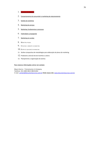 36

     1.   E STRATÉGIA DE MARKETING

     2.   Comportamento do consumidor e marketing de relacionamento

     3.   Gestão de marketing

     4.   Marketing de serviços

     5.   Marketing: fundamentos e processos

     6.   Publicidade e propaganda

     7.   Marketing em vendas

     8.   M ARKETING PESSOAL

     9.   E STRUTURA E AMBIENTE DE MARKETING

     10. GESTÃO DE QUALIDADE EM MARKETING
     11. Análise comparativa de metodologias para elaboração de planos de marketing

     12. Produtores culturais-leis de incentivo a cultura
     13. Planejamento e organização de eventos



Para maiores informações entrar em contato:

Mayra Garcia – Treinamentos In Company
Telefone: (91) 3083 0819 /88191042
E-mail: contato@documentacursos.com.br Visite nosso site: www.documentacursos.com.br
 