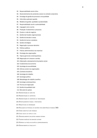 4

 82. Responsabilidade social e ética
 83. Desenvolvimento de assistentes sociais no contexto corporativo
 84. Estratégia de gestão de processos e da qualidade
 85. Informática aplicada à gestão
 86. Modelos de gestão: qualidade e produtividade
 87. Responsabilidade social e sustentabilidade
 88. Linguagem oral e escrita
 89. Produção: fundamentos e processos
 90. Clusters e rede de negócios
 91. Gestão das funções organizacionais
 92. Gestão de atacado e varejo
 93. Gestão de marcas e produtos
 94. Gestão estratégica
 95. Negociação e processo decisório
 96. Políticas públicas
 97. Práticas administrativas nas empresas
 98. Psicologia das organizações
 99. Tópicos gerenciais contemporâneos
 100. Negociação em compras e vendas
 101. Elaboração e planejamento de projetos sociais
 102. Fundamentos da economia
 103. Sociologia da acessibilidade
 104. Ciências sociais nas organizações
 105. Contextos brasileiros
 106. Sociologia do trabalho
 107. Sociologia política
 108. Metodologia do trabalho científico
 109. Sociologia contemporânea
 110. Técnicas de negociação
 111. Gestão da qualidade total
 112. Mercado de capitais
113. ADMINISTRAÇÃO    DE CONFLITOS

114. ADMINISTRAÇÃO    DE CONTRATOS

115. ADMINISTRAÇÃO    DE CONTRATOS DE TERCEIRIZAÇÃO

116. APERFEIÇOAMENTO     PESSOAL E PROFISSIONAL

117. ARQUITETURA    DA INFORMAÇÃO

118. AVALIAÇÃO   DO POTENCIAL DE GESTORES POR COMPETÊNCIAS FEEDBACK   360 º
119. COMO   CONSTITUIR UMA FRANQUIA

120. COMO CRESCER   EM TEMPOS DE CRISE

121. DESENVOLVIMENTO     EM GESTÃO HUMANA INTEGRAL

122. FAZENDO    NEGÓCIOS NO MERCADO EXTERNO

123. GERÊNCIA   DE RISCOS EM GESTÃO DE EMPREENDIMENTOS

124. GERENCIAMENTO     DE RISCO EM TI
 