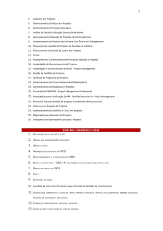 7

4.   Auditoria em Projetos
5.   Gerenciamento de Riscos em Projetos
6.   Gerenciamento de Projetos de Capital
7.   Análise de Decisão Utilização Simulação de Monte
8.   Gerenciamento Integrado de Projetos na Construção Civil
9.   Gerenciamento de Projetos de Software com Ênfase em Planejamento
10. Planejamento e Gestão de Projetos de Paradas na Indústria
11. Planejamento e Controle de Custos em Projetos
12. Prince
13. Mapeamento e Gerenciamento de Processos Aplicado a Projetos
14. Implantação de Gerenciamento de Projetos
15. Implantação e Gerenciamento de PMO - Project Management
16. Gestão de Portfólio de Projetos
17. Gerência de Programas de Projetos
18. Gerenciamento de Partes Interessadas (Stakeholders)
19. Gerenciamento da Mudança em Projetos
20. Preparatório PMP/PMI - Project Management Professional

21. Preparatório para Certificação CAPM - Certified Associate in Project Management
22. Seminário Nacional Gestão de projetos (Envolvendo vários assuntos)
23. Liderança em Equipes de Projetos
24. Gerenciamento de Conflitos e Crises em projetos
25. Negociação para Gerentes de Projetos
26. Indicadores de Desempenho aplicado a Projetos



                                      CONTÁBIL, FINANÇAS E FISCAL
1. ALTERAÇÕES NA LEI DAS S/A E O RTT
2. ANÁLISE DAS DEMONSTRAÇÕES CONTÁBEIS
3. ANALISTA FISCAL
4. APURAÇÃO DO LUCRO REAL EM 2010
5. ATIVO PERMANENTE E A TRIBUTAÇÃO DO ICMS
6.   BÁSICO DE ESCRITA FISCAL – ICMS E IPI COM NOÇÕES DA ESCRITURAÇÃO FISCAL DIGITAL E SPED

7. BENEFÍCIOS PAGOS PELO INSS
8.   CFOP´ S

9. INVESTINDO EM AÇÕES
10. A análise de risco como ferramenta para tomada de decisões de investimentos

11. GOVERNANÇA CORPORATIVA E CUSTO DO CAPITAL PRÓPRIO: EVIDÊNCIAS EMPÍRICAS NAS COMPANHIAS ABERTAS BRASILEIRAS
     DO SETOR DE SIDERURGIA E METALURGIA


12. FORMAÇÃO COMPLEMENTAR : MERCADO FINANCEIRO
13. COMPENSAÇÃO E RESTITUIÇÃO DE TRIBUTOS FEDERAIS
 