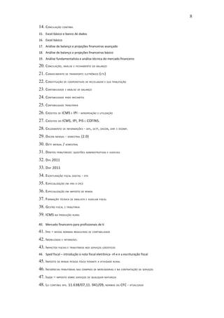 8

14. CONCILIAÇÃO CONTÁBIL
15. Excel básico e banco de dados
16. Excel básico
17. Análise de balanço e projeções financeiras avançado
18. Análise de balanço e projeções financeiras básico
19. Análise fundamentalista e análise técnica do mercado financeiro

20. CONCILIAÇÃO, ANÁLISE E FECHAMENTO DO BALANÇO
21. CONHECIMENTO DE TRANSPORTE ELETRÔNICO (CTE)
22. CONSTITUIÇÃO DE COOPERATIVAS DE RECICLAGEM E SUA TRIBUTAÇÃO
23. CONTABILIDADE E ANÁLISE DE BALANÇO
24. CONTABILIDADE PARA INICIANTES
25. CONTABILIDADE TRIBUTÁRIA
26. CRÉDITOS DE ICMS E IPI - APROPRIAÇÃO E UTILIZAÇÃO
27. CRÉDITOS DO ICMS, IPI, PIS E COFINS.
28. CRUZAMENTO DE INFORMAÇÕES - DIPJ, DCTF, DACON, DIRF E DCOMP.
29. DACON MENSAL - SEMESTRAL (2.0)
30. DCTF MENSAL / SEMESTRAL
31. DÉBITOS TRIBUTÁRIOS: QUESTÕES ADMINISTRATIVAS E JUDICIAIS
32. DIPJ 2011
33. DIRF 2011
34. ESCRITURAÇÃO FISCAL DIGITAL - EFD
35. ESPECIALIZAÇÃO EM IFRS X CPCS
36. ESPECIALIZAÇÃO EM IMPOSTO DE RENDA
37. FORMAÇÃO TÉCNICA DE ANALISTA E AUXILIAR FISCAL
38. GESTÃO FISCAL E TRIBUTÁRIA
39. ICMS NA PRODUÇÃO RURAL

40. Mercado financeiro para profissionais de ti

41. IFRS – NOVAS NORMAS BRASILEIRAS DE CONTABILIDADE
42. IMOBILIZADO E INTANGÍVEL
43. IMPACTOS FISCAIS E TRIBUTÁRIOS NOS SERVIÇOS LOGÍSTICOS
44. Sped fiscal – introdução à nota fiscal eletrônica- nf-e e a escrituração fiscal

45. IMPOSTO DE RENDA PESSOA FÍSICA PERANTE A ATIVIDADE RURAL
46. INCIDÊNCIAS TRIBUTÁRIAS NAS COMPRAS DE MERCADORIAS E NA CONTRATAÇÃO DE SERVIÇOS
47. ISSQN – IMPOSTO SOBRE SERVIÇOS DE QUALQUER NATUREZA
48. LEI CONTÁBIL NºS. 11.638/07,11. 941/09, NORMAS DO CFC - ATUALIZADA
 