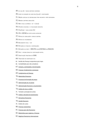9

49. LEI DAS S/A – NOVAS DIRETRIZES CONTÁBEIS
50. LIVRO DE APURAÇÃO DO LUCRO REAL (LALUR) – ESCRITURAÇÃO
51. NOÇÕES ESPECIAIS DE CONTABILIDADE PARA INICIANTES E NÃO CONTADORES
52. NORMAS CONTÁBEIS BRASILEIRAS
53. NOTA FISCAL ELETRÔNICA - NF – E (SPED)
54. O SIMPLES NACIONAL E A FISCALIZAÇÃO MUNICIPAL
55. PERD/COMP – NOVA VERSÃO 4.2
56. PIS E COFINS NO SETOR SUCRO-ALCOOLEIRO
57. PRÁTICO DE CONCILIAÇÃO E ANÁLISE CONTÁBIL
58. PRÁTICO DE FATURAMENTO
59. RECEBIMENTO FISCAL - CIAP
60. RETENÇÕES DE TRIBUTOS E CONTRIBUIÇÕES
61. RETENÇÕES NA FONTE – IRRF/PIS-PASEP /COFINS/CSLL/INSS/ISS
62. SPED – SISTEMA PÚBLICO DE ESCRITURAÇÃO DIGITAL
63. SUBSTITUIÇÃO TRIBUTÁRIA DO ICMS
64. TRIBUTAÇÃO NA CONSTRUÇÃO CIVIL
65. Gestão das finanças corporativas para mpes
66. Contabilidade para não contadores

67. Compras, contratações e terceirizações
68. Finanças: fundamentos e processos
69. Fundamentos em finanças
70. Matemática financeira
71. Processos de formação de preços
72. Administração do circulante
73. Administração financeira e orçamentária
74. Análise de risco e crédito
75. Tomada e prestação de contas

76. Análise e decisão de investimentos
77. Derivativos financeiros
78. Gestão financeira
79. Análise de custos

80. Finanças corporativas
81. Finanças para não financeiros
82. Matemática para negócios e finanças
83. Negócios financeiros internacionais
 
