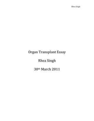                               Rhea Singh 

                

                

                

                

                

                

 


                

    Organ Transplant Essay 

          Rhea Singh 

       30th March 2011 
                

                

                

                

                

 

 
 