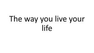 The way you live your
life
 