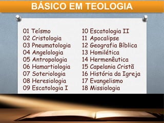 BÁSICO EM TEOLOGIA
01 Teísmo
02 Cristologia
03 Pneumatologia
04 Angelologia
05 Antropologia
06 Hamartiologia
07 Soteriologia
08 Heresiologia
09 Escatologia I
10 Escatologia II
11 Apocalipse
12 Geografia Bíblica
13 Homilética
14 Hermenêutica
15 Capelania Cristã
16 História da Igreja
17 Evangelismo
18 Missiologia
 