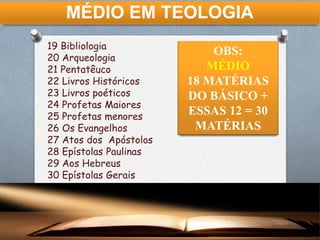 MÉDIO EM TEOLOGIA
19 Bibliologia
20 Arqueologia
21 Pentatêuco
22 Livros Históricos
23 Livros poéticos
24 Profetas Maiores
25 Profetas menores
26 Os Evangelhos
27 Atos dos Apóstolos
28 Epístolas Paulinas
29 Aos Hebreus
30 Epístolas Gerais
OBS:
MÉDIO
18 MATÉRIAS
DO BÁSICO +
ESSAS 12 = 30
MATÉRIAS
 