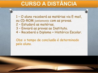 CURSO A DISTÂNCIA
1 – O aluno receberá as matérias via E-mail,
ou CD-ROM juntamente com as provas.
2 – Estudará as matérias.
3 – Enviará as provas ao Instituto.
4 – Receberá o Diploma + Histórico Escolar.
Obs: o tempo de conclusão é determinado
pelo aluno.
 