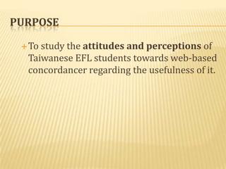 PURPOSE

  Tostudy the attitudes and perceptions of
  Taiwanese EFL students towards web-based
  concordancer regarding the usefulness of it.
 
