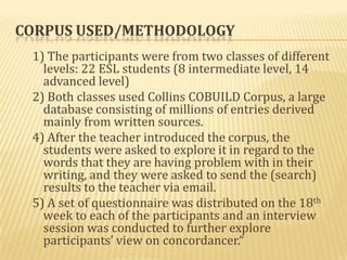 CORPUS USED/METHODOLOGY
 1) The participants were from two classes of different
   levels: 22 ESL students (8 intermediate level, 14
   advanced level)
 2) Both classes used Collins COBUILD Corpus, a large
   database consisting of millions of entries derived
   mainly from written sources.
 4) After the teacher introduced the corpus, the
   students were asked to explore it in regard to the
   words that they are having problem with in their
   writing, and they were asked to send the (search)
   results to the teacher via email.
 5) A set of questionnaire was distributed on the 18th
   week to each of the participants and an interview
   session was conducted to further explore
   participants’ view on concordancer.“
 