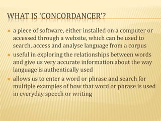 WHAT IS ‘CONCORDANCER’?
   a piece of software, either installed on a computer or
    accessed through a website, which can be used to
    search, access and analyse language from a corpus
   useful in exploring the relationships between words
    and give us very accurate information about the way
    language is authentically used
   allows us to enter a word or phrase and search for
    multiple examples of how that word or phrase is used
    in everyday speech or writing
 