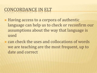 CONCORDANCE IN ELT

 Having access to a corpora of authentic
  language can help us to check or reconfirm our
  assumptions about the way that language is
  used
 can check the uses and collocations of words
  we are teaching are the most frequent, up to
  date and correct
 