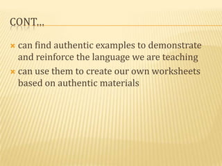 CONT…

 can find authentic examples to demonstrate
  and reinforce the language we are teaching
 can use them to create our own worksheets
  based on authentic materials
 