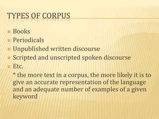 TYPES OF CORPUS
 Books
 Periodicals
 Unpublished written discourse
 Scripted and unscripted spoken discourse
 Etc.
  * the more text in a corpus, the more likely it is to
  give an accurate representation of the language
  and an adequate number of examples of a given
  keyword
 