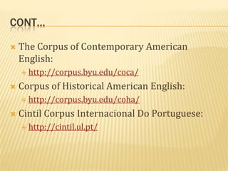 CONT…

   The Corpus of Contemporary American
    English:
     http://corpus.byu.edu/coca/

   Corpus of Historical American English:
     http://corpus.byu.edu/coha/

   Cintil Corpus Internacional Do Portuguese:
     http://cintil.ul.pt/
 