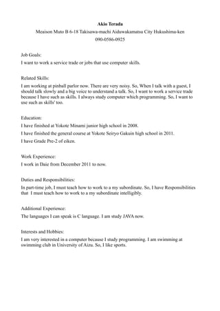 Akio Terada
       Meaison Muto B 6-18 Takisawa-machi Aiduwakamatsu City Hukushima-ken
                                       090-0586-0925


Job Goals:
I want to work a service trade or jobs that use computer skills.


Related Skills:
I am working at pinball parlor now. There are very noisy. So, When I talk with a guest, I
should talk slowly and a big voice to understand a talk. So, I want to work a service trade
because I have such as skills. I always study computer which programming. So, I want to
use such as skills' too.


Education:
I have finished at Yokote Minami junior high school in 2008.
I have finished the general course at Yokote Seiryo Gakuin high school in 2011.
I have Grade Pre-2 of eiken.


Work Experience:
I work in Daie from December 2011 to now.


Duties and Responsibilities:
In part-time job, I must teach how to work to a my subordinate. So, I have Responsibilities
that I must teach how to work to a my subordinate intelligibly.


Additional Experience:
The languages I can speak is C language. I am study JAVA now.


Interests and Hobbies:
I am very interested in a computer because I study programming. I am swimming at
swimming club in University of Aizu. So, I like sports.
 
