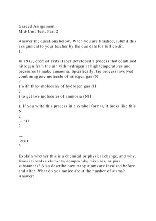 Graded Assignment
Mid-Unit Test, Part 2
Answer the questions below. When you are finished, submit this
assignment to your teacher by the due date for full credit.
1.
In 1912, chemist Fritz Haber developed a process that combined
nitrogen from the air with hydrogen at high temperatures and
pressures to make ammonia. Specifically, the process involved
combining one molecule of nitrogen gas (N
2
) with three molecules of hydrogen gas (H
2
) to get two molecules of ammonia (NH
3
). If you write this process in a symbol format, it looks like this:
N
2
+ 3H
2
→
2NH
3
Explain whether this is a chemical or physical change, and why.
Does it involve elements, compounds, mixtures, or pure
substances? Also describe how many atoms are involved before
and after. What do you notice about the number of atoms?
Answer:
 