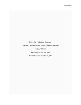 Discussion 1
Topic: The Professional Community
Selection: American Public Health Association (APHA)
Modupe O Sarratt
HCAD 630 HCAD 630 9040
Posted Discussion: October 04, 2016
 