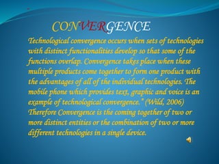 “ 
CONVERGENCE 
Technological convergence occurs when sets of technologies 
with distinct functionalities develop so that some of the 
functions overlap. Convergence takes place when these 
multiple products come together to form one product with 
the advantages of all of the individual technologies. The 
mobile phone which provides text, graphic and voice is an 
example of technological convergence.” (Wild, 2006) 
Therefore Convergence is the coming together of two or 
more distinct entities or the combination of two or more 
different technologies in a single device. 
 