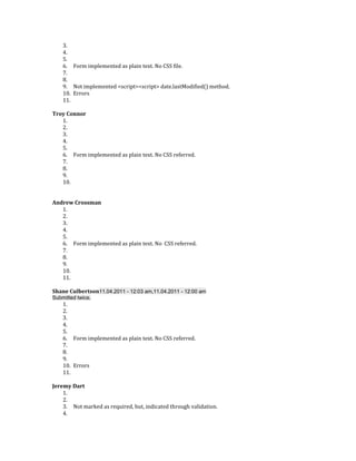3.
    4.
    5.
    6. Form implemented as plain text. No CSS file.
    7.
    8.
    9. Not implemented <script><script> date.lastModified() method.
    10. Errors
    11.

Troy Connor
   1.
   2.
   3.
   4.
   5.
   6. Form implemented as plain text. No CSS referred.
   7.
   8.
   9.
   10.


Andrew Crossman
   1.
   2.
   3.
   4.
   5.
   6. Form implemented as plain text. No CSS referred.
   7.
   8.
   9.
   10.
   11.

Shane Culbertson11.04.2011 - 12:03 am,11.04.2011 - 12:00 am
Submitted twice.
    1.
    2.
    3.
    4.
    5.
    6. Form implemented as plain text. No CSS referred.
    7.
    8.
    9.
    10. Errors
    11.

Jeremy Dart
    1.
    2.
    3. Not marked as required, but, indicated through validation.
    4.
 