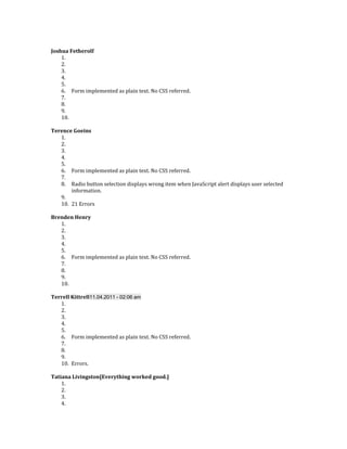 Joshua Fetherolf
    1.
    2.
    3.
    4.
    5.
    6. Form implemented as plain text. No CSS referred.
    7.
    8.
    9.
    10.

Terence Goeins
   1.
   2.
   3.
   4.
   5.
   6. Form implemented as plain text. No CSS referred.
   7.
   8. Radio button selection displays wrong item when JavaScript alert displays user selected
       information.
   9.
   10. 21 Errors

Brenden Henry
   1.
   2.
   3.
   4.
   5.
   6. Form implemented as plain text. No CSS referred.
   7.
   8.
   9.
   10.

Terrell Kittrell11.04.2011 - 02:06 am
   1.
   2.
   3.
   4.
   5.
   6. Form implemented as plain text. No CSS referred.
   7.
   8.
   9.
   10. Errors.

Tatiana Livingston[Everything worked good.]
    1.
    2.
    3.
    4.
 