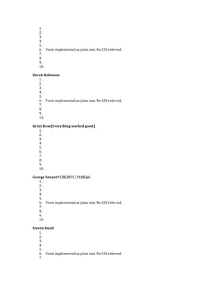 1.
    2.
    3.
    4.
    5.
    6. Form implemented as plain text. No CSS referred.
    7.
    8.
    9.
    10.

Derek Robinson
   1.
   2.
   3.
   4.
   5.
   6. Form implemented as plain text. No CSS referred.
   7.
   8.
   9.
   10.

Kristi Rose[Everything worked good.]
    1.
    2.
    3.
    4.
    5.
    6.
    7.
    8.
    9.
    10.

George Sawyer11.06.2011 - 11:09 pm
   1.
   2.
   3.
   4.
   5.
   6. Form implemented as plain text. No CSS referred.
   7.
   8.
   9.
   10.

Steven Small
    1.
    2.
    3.
    4.
    5.
    6. Form implemented as plain text. No CSS referred.
    7.
 