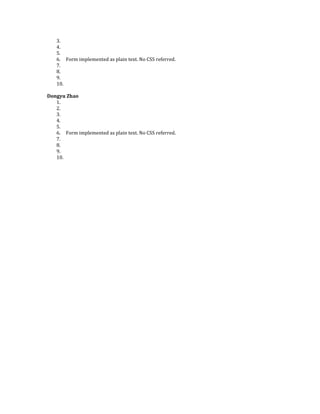 3.
   4.
   5.
   6. Form implemented as plain text. No CSS referred.
   7.
   8.
   9.
   10.

Dongyu Zhao
   1.
   2.
   3.
   4.
   5.
   6. Form implemented as plain text. No CSS referred.
   7.
   8.
   9.
   10.
 