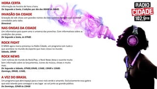 INVASÃO DA CIDADE
Gravação de talk show com grandes nomes do rock nacional fechado para ouvintes
convidados pela rádio.
Bimestral.
HORA CERTA
Informação do horário de hora a hora.
De Segunda a Sexta, 3 edições por dia das 06h00 ás 24h00.
ROCK NEWS
Com notícias do mundo do Rock/Pop, o Rock News deixa o ouvinte muito
bem informado sobre os lançamentos, ícones da música, shows e muito
mais.
De Segunda a Sábado, 07h00,10h00, 11h00, 13h00 e 15h00.
Domingo, 09h00, 11h00, 13h00, 15h00 e 17h00.
NAS ONDAS DA CIDADE
Um informativo para quem ama o universo das pranchas. Com informativos sobre as
condições das praias.
De Segunda a Sexta, ás 07h00 .
ROCK FIGHT
O MMA agora marca presença na Rádio Cidade, um programa com tudo o
que acontece no mundo do esporte que mais cresce no mundo.
Sábado, 20h00 ás 21h00.
A VEZ DO BRASIL
Um programa que abre espaço para a novo rock verde e amarelo. Exclusivamente essa galera
que está ralando para conseguir o seu lugar ao sol junto ao grande público.
De Domingo, 22h00 às 23h00.
 