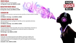 ZERO DB
O Zero db é um programa que tem como objetivo, trazer para o público uma
atualidade musical, principalmente da Europa e Estados Unidos, colocando os
ouvintes em contato com as novidades do mercado estrangeiro que futuramente
serão lançados aqui.
De Quinta - das 22h00 ás 23h00.
ROCK BOLA
Programa sobre o mundo do futebol.
De Segunda a Sexta, das 20h00 às 21h00.
BOLETIM ROCK BOLA
Pílulas diárias com noticias sobre o futebol.
De Segunda a Sexta, das 09h00 às 15h00.
CIDADE 80
Os melhores sons nacionais e internacionais dos anos 80 com historias sobre as músicas
e bandas.
De Sábado a Domingo - das 09h00 ás 10h00.
CIDADE MODO AO VIVO
Apresentação brazucas e gringas em versões ao vivo e gravadas exclusivas
do nosso acervo.
De Sábado a Domingo - das 12h00 ás 13h00.
DEBATE ROCK
Os apresentadores Pedro Fernandes, Bruna Cora e Felipe Borba comentam as
noticias da semana, os bastidores do mundo da música e as fofocas dos
grandes nomes do rock.
De Domingo - das 18h00 ás 19h00.
 
