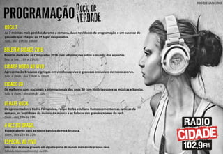 PROGRAMAÇÃO
RIO DE JANEIRO
CIDADE MODO AO VIVO
Apresentação brazucas e gringas em versões ao vivo e gravadas exclusivas do nosso acervo.
Sáb. a Dom., das 12h00 ás 13h00.
DEBATE ROCK
Os apresentadores Pedro Fernandes , Felipe Borba e Juliana Ramos comentam as noticias da
semana, os bastidores do mundo da música e as fofocas dos grandes nomes do rock.
Dom., das 18h ás 19h.
A VEZ DO BRASIL
Espaço aberto para as novas bandas do rock brazuca.
Dom., das 22h às 23h.
ESPECIAL AO VIVO
Uma hora de show gravado em alguma parte do mundo indo direto pra sua casa.
Sábado (quinzenalmente), às 18h.
ROCK 7
As 7 músicas mais pedidas durante a semana, duas novidades da programação e um sucesso do
passado que chegou ao 1º lugar das paradas.
Sáb., das 15h às 16h00
BOLETIM CIDADE 2016
Boletim dedicado as Olimpíadas 2016 com informações sobre o mundo dos esportes.
Seg. a Sex., 16h e 21h30.
CIDADE 80
Os melhores sons nacionais e internacionais dos anos 80 com histórias sobre as músicas e bandas.
Sáb. a Dom., das 09h ás 10h.
 