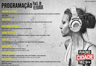 PROGRAMAÇÃO
RIO DE JANEIRO
NAS ONDAS DA CIDADE
Tudo sobre o surf. Apresentado por Ricardo Tatuí.
Seg. a Sex., 07h.
INVASÃO DA CIDADE
Gravação de talk show com grandes nomes do rock nacional fechado para ouvintes convidados
pela rádio.
Sáb (Bimestral), 18h.
ROCK PARTY
A Rádio Cidade traz tudo o que rola de melhor e mais dançante das festas de rock.
Sex. e Sáb., das 22h às 23h.
ZERO DB
Um programa que traz as novidades musicas do mercado estrangeiro.
Qui., das 22h00 ás 23h00.
CIDADE DELIVERY
A Rádio Cidade traz um cardápio para deixar o almoço muito mais Rock n’ Roll.
Seg. a Sex., das 12h ás 13h.
HORA CERTA
Informação do horário de hora a hora.
Seg. a Sex., 3 edições por dia das 06h ás 24h.
DR NA CIDADE
Bianca Jahara, Raphael Lima, Inez Viegas falam sobre ciúmes, traição, assuntos que tiram o sono
de muito casais.
Seg. a Qua., das 22h ás 23h
REDAÇÃO CIDADE
Música de qualidade e informações sobre suas bandas e sons favoritos.
Seg. a Sex., 2 edições por dia das 08h ás 09h e das 16h ás 17h00.
 