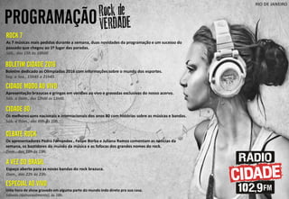PROGRAMAÇÃO
RIO DE JANEIRO
CIDADE MODO AO VIVO
Apresentação brazucas e gringas em versões ao vivo e gravadas exclusivas do nosso acervo.
Sáb. a Dom., das 12h00 ás 13h00.
DEBATE ROCK
Os apresentadores Pedro Fernandes , Felipe Borba e Juliana Ramos comentam as noticias da
semana, os bastidores do mundo da música e as fofocas dos grandes nomes do rock.
Dom., das 18h ás 19h.
A VEZ DO BRASIL
Espaço aberto para as novas bandas do rock brazuca.
Dom., das 22h às 23h.
ESPECIAL AO VIVO
Uma hora de show gravado em alguma parte do mundo indo direto pra sua casa.
Sábado (quinzenalmente), às 18h.
ROCK 7
As 7 músicas mais pedidas durante a semana, duas novidades da programação e um sucesso do
passado que chegou ao 1º lugar das paradas.
Sáb., das 15h às 16h00
BOLETIM CIDADE 2016
Boletim dedicado as Olimpíadas 2016 com informações sobre o mundo dos esportes.
Seg. a Sex., 15h45 e 21h45.
CIDADE 80
Os melhores sons nacionais e internacionais dos anos 80 com histórias sobre as músicas e bandas.
Sáb. a Dom., das 09h ás 10h.
 
