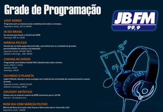 Grade de Programação
OUVINDO O PLANETA
Isabel Fillardis aborda o tema ecologia com matérias de orientação de comportamentoe pauta
de lazer.
Segunda a Sexta, 10h30/ 01h00
Sábado e Domingo, 09h30
MÁRCIA PELTIER
Através de um bate-papo descontraído, a jornalista traz as novidade de grandes
personalidadesda música e da televisão.
Segunda a Sexta, 07h50/ 18h15
Sábado e Domingo , 10h/ 18h00
COUVERT ARTÍSTICO
Shows com os maiores nomes da MPB exclusivos para a JB FM.
Mensal – 10 edições/ ano
CINEMA NO RÁDIO
Programete com Rubens Ewald Filho falando tudo sobre cinema.
Sexta, 07h25 / 17h25
Sábado, 15h30
Domingo, 14h30
LOVE SONGS
Programa com as músicas mais românticasde todos os tempos.
Segunda a Sexta, 22h às 00h00
JB DO BRASIL
As musicas que fazem a história da MPB.
Domingo, 09h às 12h00
BOM DIA COM MÁRCIA PELTIER
Márcia dá dicas pra trazer mais leveza e bem-estar para o nosso dia a dia.
Segunda a sexta – 06h00
 